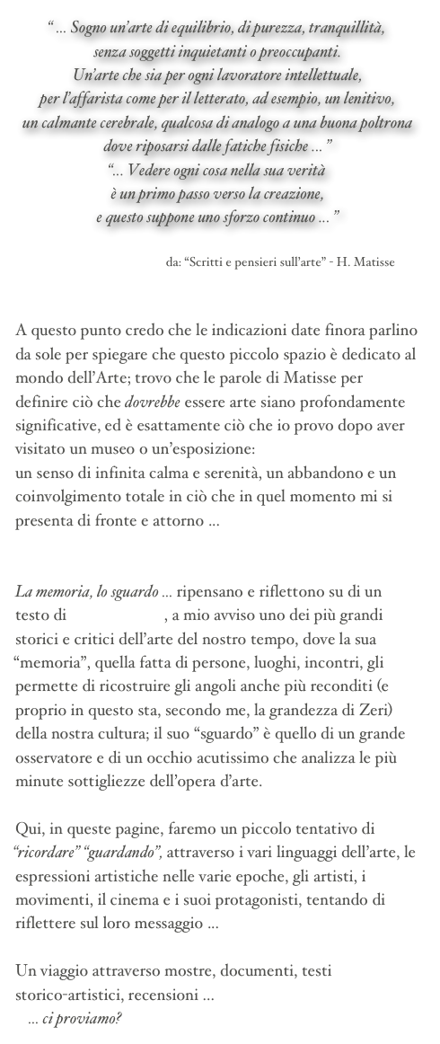 “ ... Sogno un’arte di equilibrio, di purezza, tranquillità, 
senza soggetti inquietanti o preoccupanti. 
Un’arte che sia per ogni lavoratore intellettuale, 
per l’affarista come per il letterato, ad esempio, un lenitivo, 
un calmante cerebrale, qualcosa di analogo a una buona poltrona dove riposarsi dalle fatiche fisiche ... ”
“... Vedere ogni cosa nella sua verità 
è un primo passo verso la creazione, 
e questo suppone uno sforzo continuo ... ”

                                        da: “Scritti e pensieri sull’arte” - H. Matisse


A questo punto credo che le indicazioni date finora parlino da sole per spiegare che questo piccolo spazio è dedicato al mondo dell’Arte; trovo che le parole di Matisse per definire ciò che dovrebbe essere arte siano profondamente significative, ed è esattamente ciò che io provo dopo aver visitato un museo o un’esposizione: 
un senso di infinita calma e serenità, un abbandono e un coinvolgimento totale in ciò che in quel momento mi si presenta di fronte e attorno ...


La memoria, lo sguardo ... ripensano e riflettono su di un testo di Federico Zeri, a mio avviso uno dei più grandi storici e critici dell’arte del nostro tempo, dove la sua “memoria”, quella fatta di persone, luoghi, incontri, gli permette di ricostruire gli angoli anche più reconditi (e proprio in questo sta, secondo me, la grandezza di Zeri) della nostra cultura; il suo “sguardo” è quello di un grande osservatore e di un occhio acutissimo che analizza le più minute sottigliezze dell’opera d’arte.

Qui, in queste pagine, faremo un piccolo tentativo di “ricordare” “guardando”, attraverso i vari linguaggi dell’arte, le espressioni artistiche nelle varie epoche, gli artisti, i movimenti, il cinema e i suoi protagonisti, tentando di riflettere sul loro messaggio ... 

Un viaggio attraverso mostre, documenti, testi 
storico-artistici, recensioni ... 
    ... ci proviamo?
