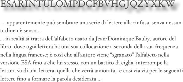     ESARINTULOMPDCFBVHGJQZYXKW

 ... apparentemente può sembrare una serie di lettere alla rinfusa, senza nessun ordine nè senso ...
... in realtà si tratta dell’alfabeto usato da Jean-Dominique Bauby, autore del libro, dove ogni lettera ha una sua collocazione a seconda della sua frequenza nella lingua francese; è così che all’autore viene “sgranato” l’alfabeto nella versione ESA fino a che lui stesso, con un battito di ciglia, interrompe la lettura su di una lettera, quella che verrà annotata,  e così via via per le seguenti lettere fino a formare la parola desiderata ...