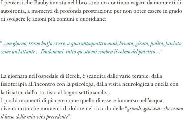 I pensieri che Bauby annota nel libro sono un continuo vagare da momenti di autoironia, a momenti di profonda prostrazione per non poter essere in grado di svolgere le azioni più comuni e quotidiane:


“ ...un giorno, trovo buffo essere, a quarantaquattro anni, lavato, girato, pulito, fasciato come un lattante ... l’indomani, tutto questo mi sembra il colmo del patetico ...”


La giornata nell’ospedale di Berck, è scandita dalle varie terapie: dalla fisioterapia all’incontro con la psicologa, dalla visita neurologica a quella con la fisiatra, dall’ortottista al bagno settimanale...
I pochi momenti di piacere come quello di essere immerso nell’acqua, diventano anche momenti di dolore nel ricordo delle “grandi sguazzate che erano il lusso della mia vita precedente”.