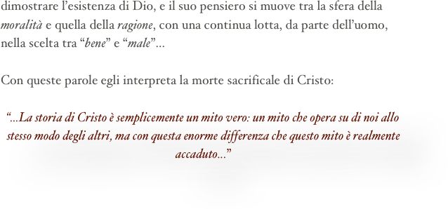 dimostrare l’esistenza di Dio, e il suo pensiero si muove tra la sfera della moralità e quella della ragione, con una continua lotta, da parte dell’uomo, nella scelta tra “bene” e “male”...

Con queste parole egli interpreta la morte sacrificale di Cristo:

“...La storia di Cristo è semplicemente un mito vero: un mito che opera su di noi allo stesso modo degli altri, ma con questa enorme differenza che questo mito è realmente accaduto...”